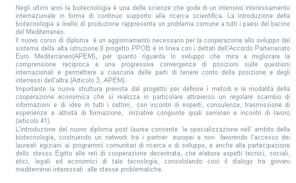 Casella di testo: Negli ultimi anni la biotecnologia  una delle scienze che gode di un intensivo interessamento internazionale in forma di continuo supporto alla ricerca scientifica. La introduzione della biotecnologia a livello di produzione rappresenta un problema comune a tutti i paesi del bacino del Mediterraneo. 
Il nuovo corso di diploma   un aggiornamento necessario per la cooperazione allo sviluppo del sistema della alta istruzione.Il progetto PPOB  in linea con i dettati dellAccordo Partenariato Euro Mediterraneo(APEM), per quanto riguarda lo sviluppo che mira a migliorare la comprensione reciproca e una progressiva convergenza di posizioni sulle questioni internazionali e permettere a ciascuna delle parti di tenere conto della posizione e degli interressi dellaltra (Articolo 3, APEM). 
Importante la nuova struttura prevista dal progetto per definire i metodi e le modalit della cooperazione economica che si realizza in particolare attraverso un regolare scambio di informazioni e di idee in tutti i settori,  con incontri di esperti, consulenze, trasmissione di esperienze e attivit di formazione,  iniziative congiunte quali seminari e incontri di lavoro (articolo 41).
Lintroduzione del nuovo diploma post laurea consente  la specializzazione nell ambito della biotecnologia, costruendo un network tra i partner  europei e non  favorendo laccesso dei laureati egiziani ai programmi comunitari di ricerca e di sviluppo, e anche alla partecipazione dello stesso Egitto alle reti di cooperazione decentrata, che elabora aspetti tecnici, sociali, etici, legali ed economici di tale tecnologia, consolidando cos il dialogo tra giovani mediterranei interessati  alle stesse problematiche.
 
