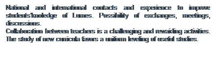 Casella di testo: National and international contacts and experience to improve students'knoledge of Lumes. Possibility of exchanges, meetings, discussions.
Collaboration between teachers is a challenging and rewaiding activities. The study of new curricula favors a uniform leveling of useful studies.
 
